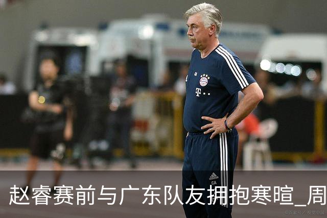 赵睿赛前与广东队友拥抱寒暄 周鹏明确表态即将退役